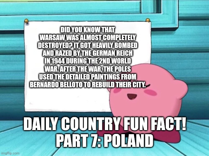 Yea sry for late upload | DID YOU KNOW THAT WARSAW WAS ALMOST COMPLETELY DESTROYED? IT GOT HEAVILY BOMBED AND RAZED BY THE GERMAN REICH IN 1944 DURING THE 2ND WORLD WAR. AFTER THE WAR, THE POLES USED THE DETAILED PAINTINGS FROM BERNARDO BELLOTO TO REBUILD THEIR CITY. DAILY COUNTRY FUN FACT!
PART 7: POLAND | image tagged in kirby sign | made w/ Imgflip meme maker