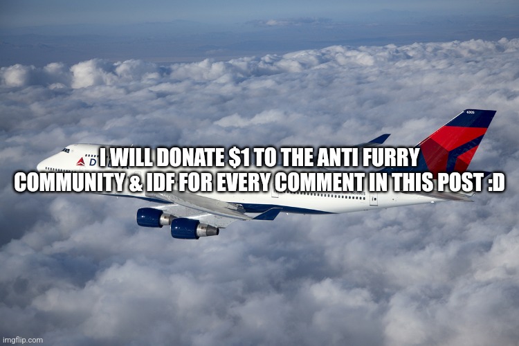 . | I WILL DONATE $1 TO THE ANTI FURRY COMMUNITY & IDF FOR EVERY COMMENT IN THIS POST :D | image tagged in delta boeing 747-400,anti furry,furry,israel,palestine,free palestine | made w/ Imgflip meme maker