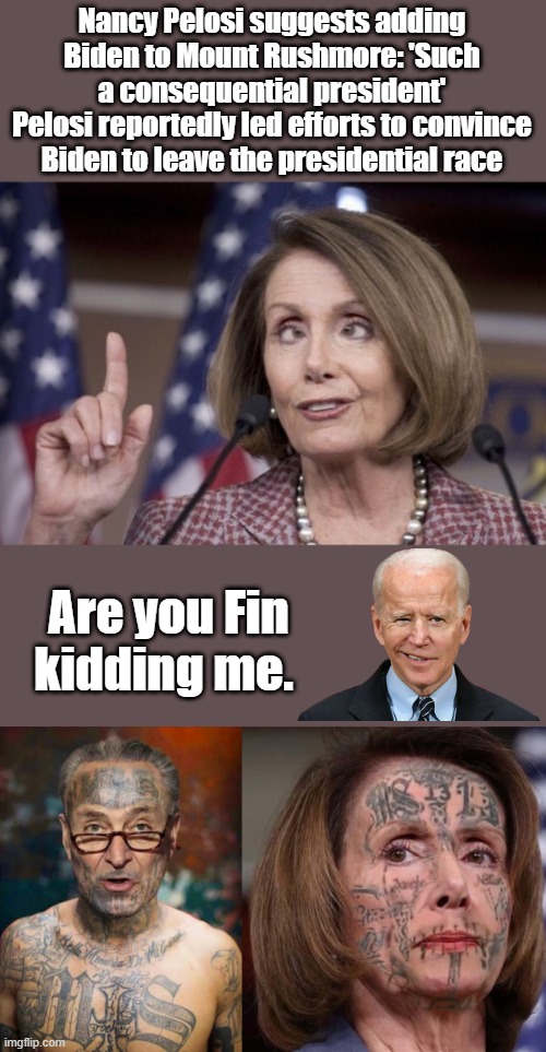 Nancys drunk again. | Nancy Pelosi suggests adding Biden to Mount Rushmore: 'Such a consequential president'
Pelosi reportedly led efforts to convince Biden to leave the presidential race; Are you Fin kidding me. | image tagged in nancy pelosi | made w/ Imgflip meme maker