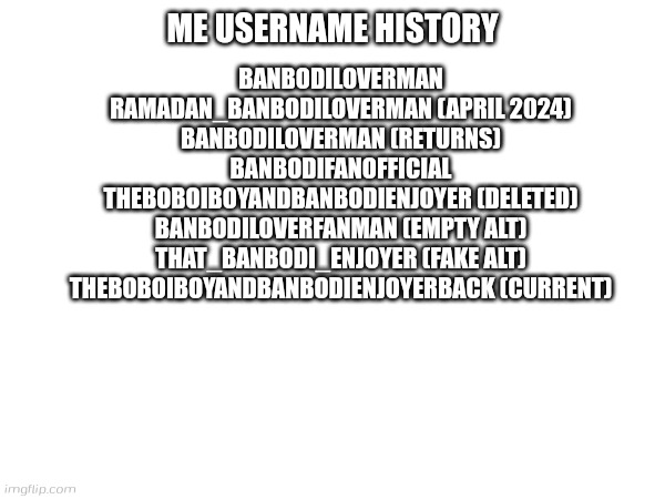 wdym? | BANBODILOVERMAN
RAMADAN_BANBODILOVERMAN (APRIL 2024)
BANBODILOVERMAN (RETURNS)
BANBODIFANOFFICIAL
THEBOBOIBOYANDBANBODIENJOYER (DELETED)
BANBODILOVERFANMAN (EMPTY ALT)
THAT_BANBODI_ENJOYER (FAKE ALT)
THEBOBOIBOYANDBANBODIENJOYERBACK (CURRENT); ME USERNAME HISTORY | made w/ Imgflip meme maker