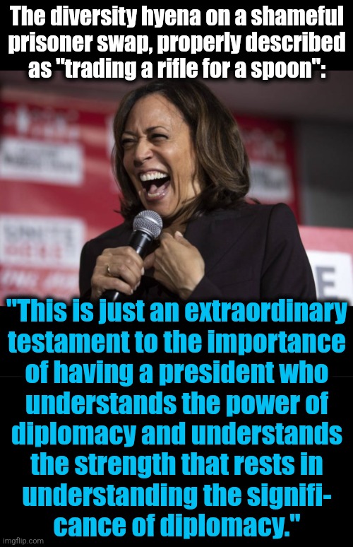 democrats without teleprompters | The diversity hyena on a shameful
prisoner swap, properly described
as "trading a rifle for a spoon":; "This is just an extraordinary
testament to the importance
of having a president who
understands the power of
diplomacy and understands
the strength that rests in
understanding the signifi-
cance of diplomacy." | image tagged in kamala laughing,memes,word salad,democrats,incompetence,idiot | made w/ Imgflip meme maker