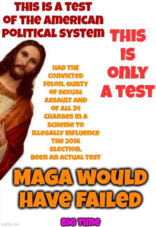 This Is A Test | This is a test of the American political system; Had THE convicted felon, guilty of sexual assault AND of all 34 charges in a scheme to illegally influence the 2016 election,
been an actual test; This is only a test; Maga would have failed; Big Time | image tagged in jesus watcha doin,this is a test,trump unfit unqualified dangerous,lock him up,trump lies,memes | made w/ Imgflip meme maker