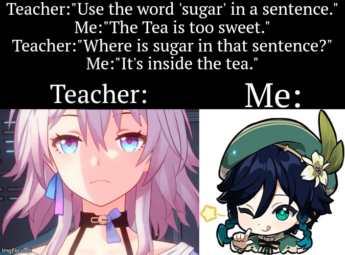 What? Not sweet enough for this joke, Teacher? | Teacher:"Use the word 'sugar' in a sentence."
Me:"The Tea is too sweet."
Teacher:"Where is sugar in that sentence?"
Me:"It's inside the tea."; Teacher:; Me: | image tagged in funny,sugar,tea | made w/ Imgflip meme maker