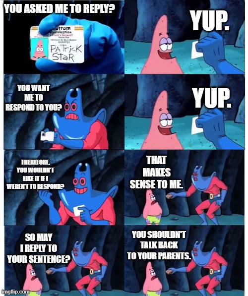 Damned if you do, damned if you don't. | YUP. YOU ASKED ME TO REPLY? YOU WANT ME TO RESPOND TO YOU? YUP. THEREFORE, YOU WOULDN'T LIKE IT IF I WEREN'T TO RESPOND? THAT MAKES SENSE TO ME. YOU SHOULDN'T TALK BACK TO YOUR PARENTS. SO MAY I REPLY TO YOUR SENTENCE? | image tagged in memes,relatable | made w/ Imgflip meme maker