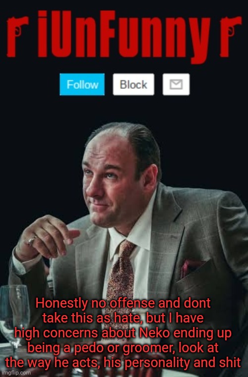 *cough* riplos *cough* | Honestly no offense and dont take this as hate, but I have high concerns about Neko ending up being a pedo or groomer, look at the way he acts, his personality and shit | image tagged in iunfunny's sopranos template | made w/ Imgflip meme maker