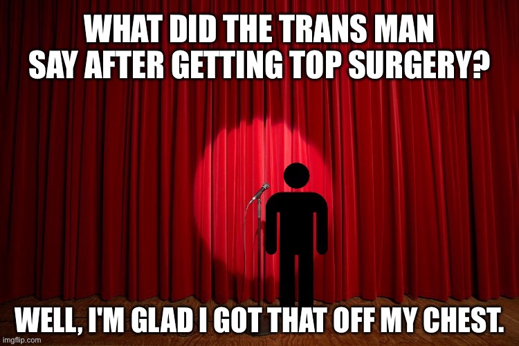 What did the trans man say after getting top surgery? | WHAT DID THE TRANS MAN SAY AFTER GETTING TOP SURGERY? WELL, I'M GLAD I GOT THAT OFF MY CHEST. | image tagged in stick figure performance,stand up comedian,stand up,comedy,lgbtq,transgender | made w/ Imgflip meme maker