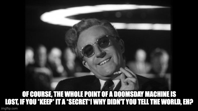 doomsday device strategy | OF COURSE, THE WHOLE POINT OF A DOOMSDAY MACHINE IS LOST, IF YOU *KEEP* IT A *SECRET*! WHY DIDN'T YOU TELL THE WORLD, EH? | image tagged in dr strangelove,doomsday | made w/ Imgflip meme maker