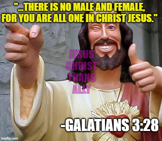 Jesus thanks you | "...THERE IS NO MALE AND FEMALE, FOR YOU ARE ALL ONE IN CHRIST JESUS."; JESUS
CHRIST
TRANS
ALLY; -GALATIANS 3:28 | image tagged in jesus thanks you | made w/ Imgflip meme maker