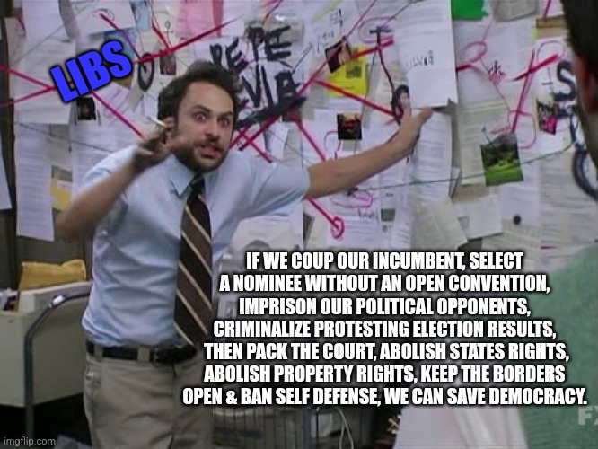Charlie Conspiracy (Always Sunny in Philidelphia) | LIBS; IF WE COUP OUR INCUMBENT, SELECT A NOMINEE WITHOUT AN OPEN CONVENTION, IMPRISON OUR POLITICAL OPPONENTS, CRIMINALIZE PROTESTING ELECTION RESULTS,
 THEN PACK THE COURT, ABOLISH STATES RIGHTS, ABOLISH PROPERTY RIGHTS, KEEP THE BORDERS OPEN & BAN SELF DEFENSE, WE CAN SAVE DEMOCRACY. | image tagged in charlie conspiracy always sunny in philidelphia | made w/ Imgflip meme maker
