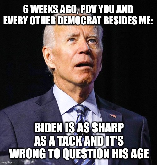 Joe Biden | 6 WEEKS AGO, POV YOU AND EVERY OTHER DEMOCRAT BESIDES ME: BIDEN IS AS SHARP AS A TACK AND IT'S WRONG TO QUESTION HIS AGE | image tagged in joe biden | made w/ Imgflip meme maker