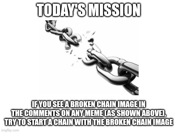 Today's mission | TODAY'S MISSION; IF YOU SEE A BROKEN CHAIN IMAGE IN THE COMMENTS ON ANY MEME (AS SHOWN ABOVE), TRY TO START A CHAIN WITH THE BROKEN CHAIN IMAGE | image tagged in blank white template,chain,today's mission | made w/ Imgflip meme maker