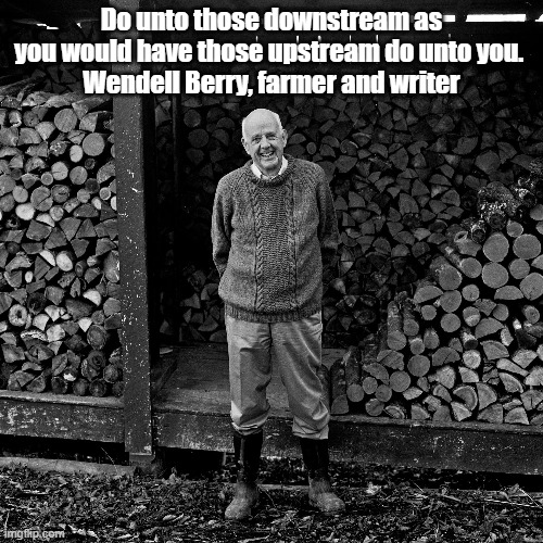 Wendell Berry Is As Close As We Have To A Living Prophet | Do unto those downstream as you would have those upstream do unto you. 
Wendell Berry, farmer and writer | image tagged in wendell berry,prophet,the unsettling of america culture and agriculture | made w/ Imgflip meme maker