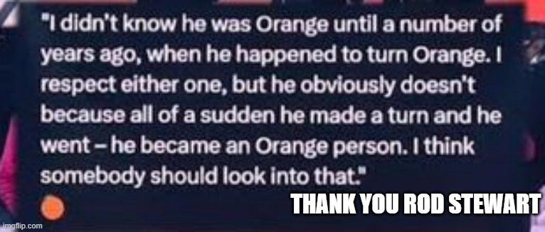 memes by Brad - One day Trump turned orange, someone should look into that. | THANK YOU ROD STEWART | image tagged in funny,donald trump,orange,face,political meme,humor | made w/ Imgflip meme maker