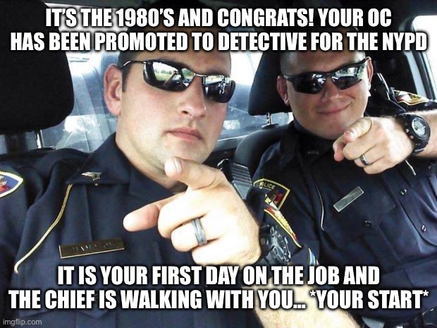 Rules in comments | IT’S THE 1980’S AND CONGRATS! YOUR OC HAS BEEN PROMOTED TO DETECTIVE FOR THE NYPD; IT IS YOUR FIRST DAY ON THE JOB AND THE CHIEF IS WALKING WITH YOU… *YOUR START* | image tagged in cops | made w/ Imgflip meme maker