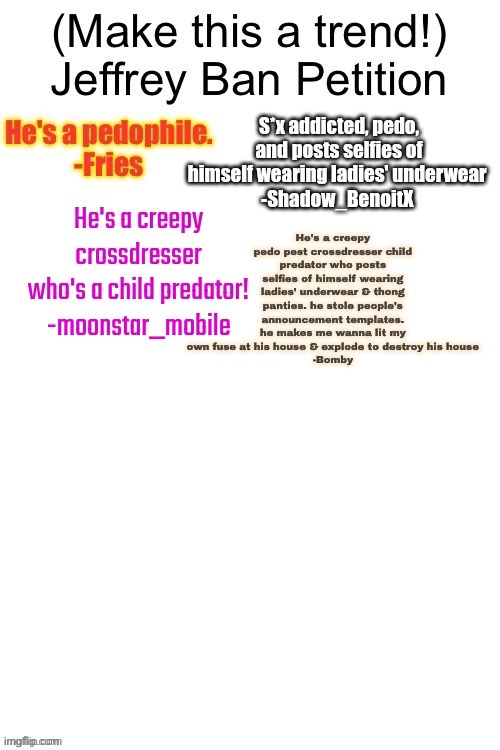 He's a creepy pedo pest crossdresser child predator who posts selfies of himself wearing ladies' underwear & thong panties. he stole people's announcement templates. he makes me wanna lit my own fuse at his house & explode to destroy his house
-Bomby | made w/ Imgflip meme maker