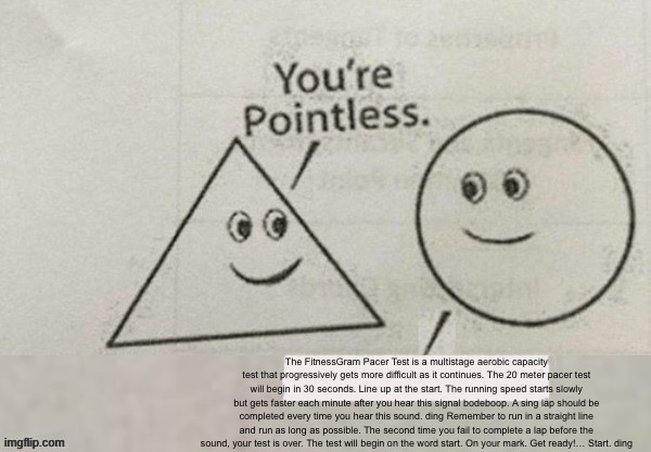 Your pointless | The FitnessGram Pacer Test is a multistage aerobic capacity test that progressively gets more difficult as it continues. The 20 meter pacer test will begin in 30 seconds. Line up at the start. The running speed starts slowly but gets faster each minute after you hear this signal bodeboop. A sing lap should be completed every time you hear this sound. ding Remember to run in a straight line and run as long as possible. The second time you fail to complete a lap before the sound, your test is over. The test will begin on the word start. On your mark. Get ready!… Start. ding | image tagged in your pointless | made w/ Imgflip meme maker