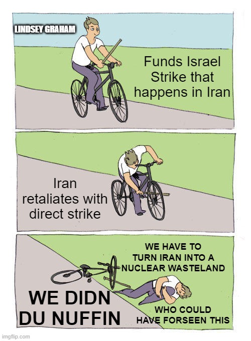 Lindsey Graham War Hawk | LINDSEY GRAHAM; Funds Israel Strike that happens in Iran; Iran retaliates with direct strike; WE HAVE TO TURN IRAN INTO A NUCLEAR WASTELAND; WE DIDN DU NUFFIN; WHO COULD HAVE FORSEEN THIS | image tagged in memes,bike fall | made w/ Imgflip meme maker