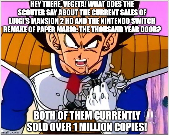 Vegeta over 9000 | HEY THERE, VEGETA! WHAT DOES THE SCOUTER SAY ABOUT THE CURRENT SALES OF LUIGI'S MANSION 2 HD AND THE NINTENDO SWITCH REMAKE OF PAPER MARIO: THE THOUSAND YEAR DOOR? BOTH OF THEM CURRENTLY SOLD OVER 1 MILLION COPIES! | image tagged in vegeta over 9000,paper mario,luigi's mansion,sales | made w/ Imgflip meme maker