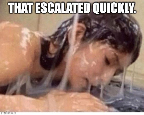 Cum girl | THAT ESCALATED QUICKLY. | image tagged in cum girl | made w/ Imgflip meme maker