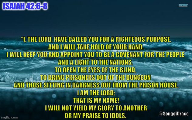 Isaiah 42:6-8 | ISAIAH 42:6-8; “I, THE LORD, HAVE CALLED YOU FOR A RIGHTEOUS PURPOSE,
AND I WILL TAKE HOLD OF YOUR HAND.
I WILL KEEP YOU AND APPOINT YOU TO BE A COVENANT FOR THE PEOPLE 
AND A LIGHT TO THE NATIONS, 
TO OPEN THE EYES OF THE BLIND, 
TO BRING PRISONERS OUT OF THE DUNGEON 
AND THOSE SITTING IN DARKNESS OUT FROM THE PRISON HOUSE.
I AM THE LORD;
THAT IS MY NAME!
I WILL NOT YIELD MY GLORY TO ANOTHER
OR MY PRAISE TO IDOLS. @SongofGrace | image tagged in biblical encouragement | made w/ Imgflip meme maker