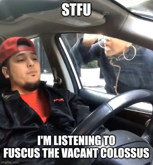 stfu im listening to | STFU; I'M LISTENING TO FUSCUS THE VACANT COLOSSUS | image tagged in stfu im listening to | made w/ Imgflip meme maker