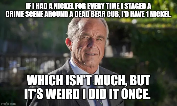Robert F. Kennedy, Jr. | IF I HAD A NICKEL FOR EVERY TIME I STAGED A CRIME SCENE AROUND A DEAD BEAR CUB, I'D HAVE 1 NICKEL. WHICH ISN'T MUCH, BUT IT'S WEIRD I DID IT ONCE. | image tagged in robert f kennedy jr | made w/ Imgflip meme maker