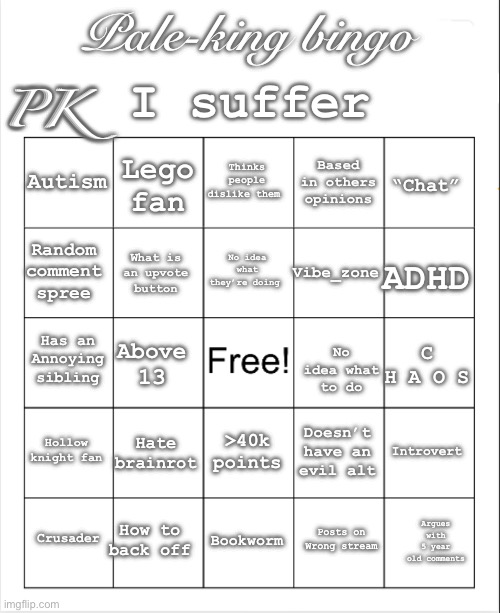 My bingo | I suffer; Pale-king bingo; PK; Thinks people dislike them; Lego fan; Autism; Based in others opinions; “Chat”; No idea what they’re doing; Random comment spree; ADHD; Vibe_zone; What is an upvote button; Has an Annoying sibling; C H A O S; Above 13; No idea what to do; Hollow knight fan; Hate brainrot; Introvert; >40k points; Doesn’t have an evil alt; How to back off; Crusader; Bookworm; Argues with 5 year old comments; Posts on Wrong stream | image tagged in blank bingo,hi,i exist,if you read this tag you are cursed | made w/ Imgflip meme maker