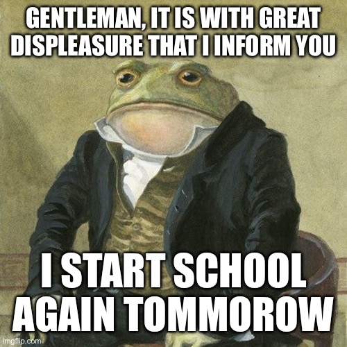 Gentlemen, it is with great pleasure to inform you that | GENTLEMAN, IT IS WITH GREAT DISPLEASURE THAT I INFORM YOU; I START SCHOOL AGAIN TOMMOROW | image tagged in gentlemen it is with great pleasure to inform you that | made w/ Imgflip meme maker