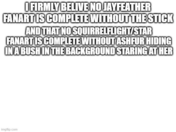 fanart rules. | I FIRMLY BELIVE NO JAYFEATHER FANART IS COMPLETE WITHOUT THE STICK; AND THAT NO SQUIRRELFLIGHT/STAR FANART IS COMPLETE WITHOUT ASHFUR HIDING IN A BUSH IN THE BACKGROUND STARING AT HER | made w/ Imgflip meme maker