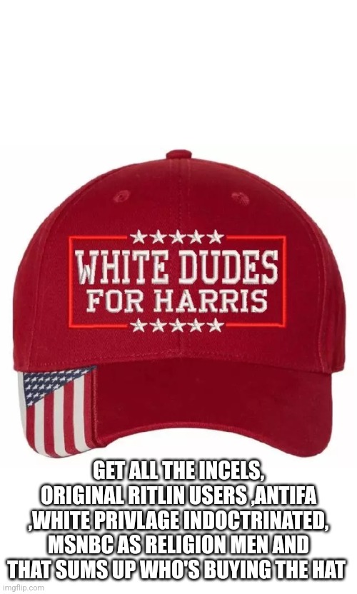 White dudes for harris | GET ALL THE INCELS, ORIGINAL RITLIN USERS ,ANTIFA ,WHITE PRIVLAGE INDOCTRINATED, MSNBC AS RELIGION MEN AND THAT SUMS UP WHO'S BUYING THE HAT | image tagged in fail,whiteraceatwarwithself,fjb,funny,cucks,schills | made w/ Imgflip meme maker