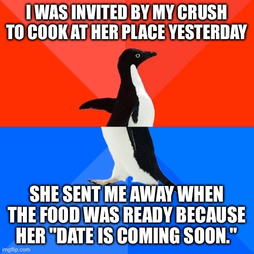 Q: How deep are you in friendzone? A: Yes! | I WAS INVITED BY MY CRUSH TO COOK AT HER PLACE YESTERDAY; SHE SENT ME AWAY WHEN THE FOOD WAS READY BECAUSE HER "DATE IS COMING SOON." | image tagged in memes,socially awesome awkward penguin | made w/ Imgflip meme maker