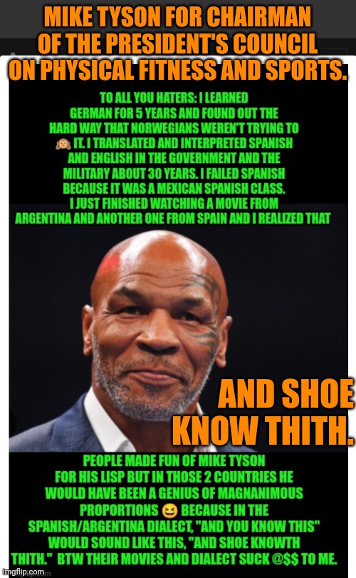 Funny | MIKE TYSON FOR CHAIRMAN OF THE PRESIDENT'S COUNCIL ON PHYSICAL FITNESS AND SPORTS. AND SHOE KNOW THITH. | image tagged in funny,presidential election,mike tyson,health,fitness,america first | made w/ Imgflip meme maker