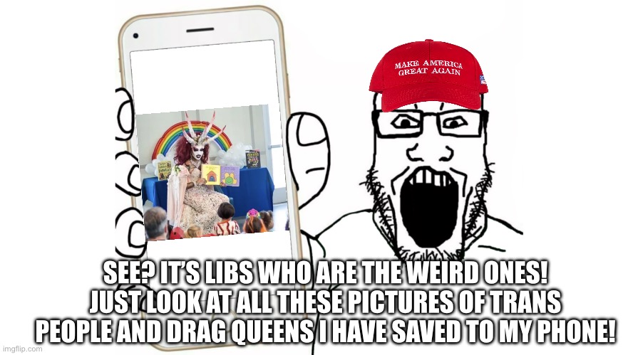 Y’all will never beat the allegations. | SEE? IT’S LIBS WHO ARE THE WEIRD ONES! JUST LOOK AT ALL THESE PICTURES OF TRANS PEOPLE AND DRAG QUEENS I HAVE SAVED TO MY PHONE! | image tagged in soyjak shows his phone,weird,republicans,drag queen,transphobic | made w/ Imgflip meme maker