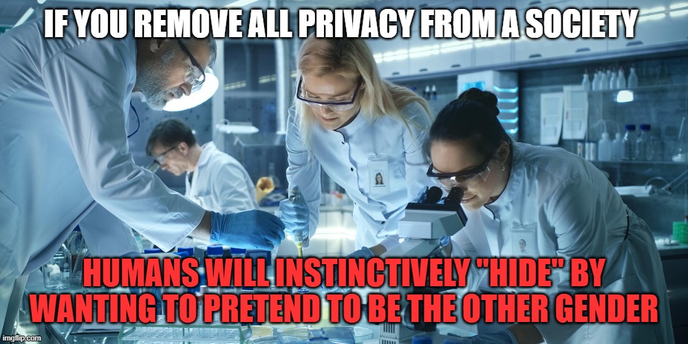 trans | IF YOU REMOVE ALL PRIVACY FROM A SOCIETY; HUMANS WILL INSTINCTIVELY "HIDE" BY WANTING TO PRETEND TO BE THE OTHER GENDER | image tagged in laboratory scientists,trans,lgbt | made w/ Imgflip meme maker