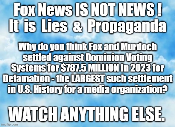 Fox News is Propaganda | Fox News IS NOT NEWS !
It  is  Lies  &  Propaganda; Why do you think Fox and Murdoch settled against Dominion Voting Systems for $787.5 MILLION in 2023 for Defamation - the LARGEST such settlement in U.S. History for a media organization? WATCH ANYTHING ELSE. | made w/ Imgflip meme maker