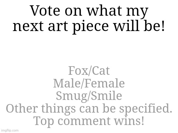 I'll post it as soon as I made it. The vote will end on Friday. | Vote on what my next art piece will be! Fox/Cat
Male/Female
Smug/Smile
Other things can be specified.

Top comment wins! | made w/ Imgflip meme maker