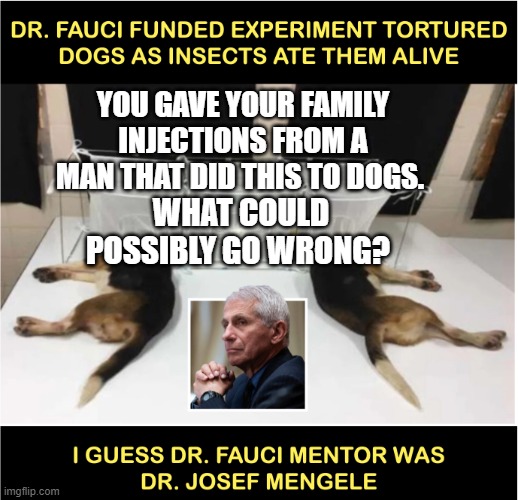 Fauci torturing dogs | YOU GAVE YOUR FAMILY INJECTIONS FROM A MAN THAT DID THIS TO DOGS. WHAT COULD POSSIBLY GO WRONG? | image tagged in fauci torturing dogs | made w/ Imgflip meme maker