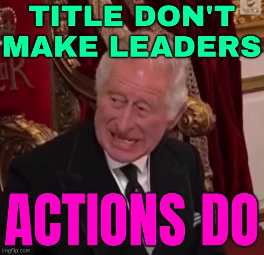 Title Don't Make Leaders, Actions Do | TITLE DON'T MAKE LEADERS; ACTIONS DO | image tagged in the king s angst,leadership,british royals,royal family,scumbag europe,funny memes | made w/ Imgflip meme maker