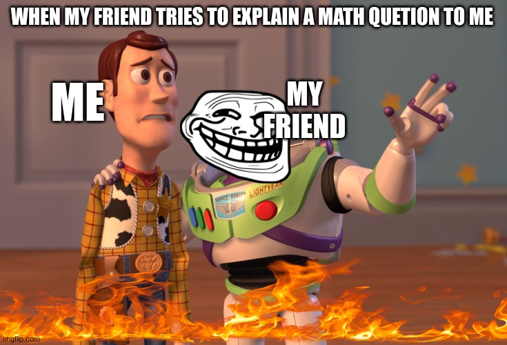 school be like | WHEN MY FRIEND TRIES TO EXPLAIN A MATH QUETION TO ME; ME; MY FRIEND | image tagged in memes,x x everywhere | made w/ Imgflip meme maker