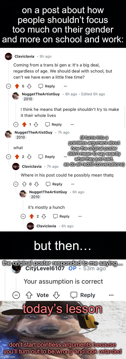 I hate redditors | on a post about how people shouldn’t focus too much on their gender and more on school and work:; (it turns into a pointless argument about how the original poster didn’t mean to say exactly what they just said, as do all reddit conversations); but then…; the original poster responded to me saying…; today’s lesson; don’t start pointless arguments because you’ll turn out to be wrong and look retarded | image tagged in black background,chucklenuts | made w/ Imgflip meme maker