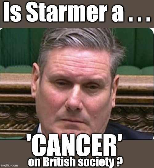 Starmer - a modern day Cancer on British society? | Is Starmer a . . . Is Starmer on course to . . . Will Starmer be forced to declare a . . . IF YOU DON'T AGREE WITH LABOUR'S 'OPEN DOOR POLICY'; Will; STARMER OUTLIVE LIZ TRUSS? Have we seen enough? WELCOME TO . . . STARMER'S SOCIALIST STATE; GROWING THE ECONOMY (AND HIS VOTER BASE); Rachel (The Robber) Reeves; No Tax Increase for working people; Playing word games . . . Definition of 'Working People' - "People who earn their living day to day, no car, no savings"; STARMER LIED TO US !!! Sir Keir Rodney Starmer; #TripleLock; SMEG HEAD CONCEDES; Titchy Starmer; 'PUTTING COUNTRY FIRST'; Party second; On top of the £480m already given to France to 'stop the boats'; DEAR UK VOTERS AS YOU FAILED TO SUPPORT THE TORIES; NEW HOME FOR OUR MIGRANT FRIENDS; COMING TO YOUR AREA SOON; TIGHTEN YOUR SEAT BELTS! How messed up is this; I won with fewer votes than you had lol; Capt Hindsight; STARMER - SOFT ON CRIME? Country First, Party Second Eh??? Prisoner Early Release -; How many UK citizens will become victims of crime. . . As a direct result of Starmers early release of criminals? Starmer - week 1 as PM; Scrap Rwanda Plan - More Deaths; Early release of Prisoners; Can't blame Starmer QC; Rachel Reeves, Labour's 'TAXBOT'; IF YOU HAVE PERSONAL SAVINGS; LABOURS TAX PROPOSALS WILL RESULT IN =; Labours new 'DEATH TAX'; RACHEL REEVES Labours new; 'DEATH TAX' ? 12x new taxes Pensions & Inheritance? Starmer's coming after your pension? Lady Victoria Starmer; CORBYN EXPELLED; Labour pledge 'Urban centres' to help house 'Our Fair Share' of our new Migrant friends; New Home for our New Immigrant Friends !!! The only way to keep the illegal immigrants in the UK; CITIZENSHIP FOR ALL; ; Amnesty For all Illegals; Sir Keir Starmer MP; Muslim Votes Matter; Blood on Starmers hands? Burnham; Taxi for Rayner ? #RR4PM;100's more Tax collectors; Higher Taxes Under Labour; We're Coming for You; Labour pledges to clamp down on Tax Dodgers; Higher Taxes under Labour; Rachel Reeves Angela Rayner Bovvered? Higher Taxes under Labour; Risks of voting Labour; * EU Re entry? * Mass Immigration? * Build on Greenbelt? * Rayner as our PM? * Ulez 20 mph fines? * Higher taxes? * UK Flag change? * Muslim takeover? * End of Christianity? * Economic collapse? TRIPLE LOCK' Anneliese Dodds Rwanda plan Quid Pro Quo UK/EU Illegal Migrant Exchange deal; UK not taking its fair share, EU Exchange Deal = People Trafficking !!! Starmer to Betray Britain, #Burden Sharing #Quid Pro Quo #100,000; #Immigration #Starmerout #Labour #wearecorbyn #KeirStarmer #DianeAbbott #McDonnell #cultofcorbyn #labourisdead #labourracism #socialistsunday #nevervotelabour #socialistanyday #Antisemitism #Savile #SavileGate #Paedo #Worboys #GroomingGangs #Paedophile #IllegalImmigration #Immigrants #Invasion #Starmeriswrong #SirSoftie #SirSofty #Blair #Steroids AKA Keith ABBOTT BACK; Union Jack Flag in election campaign material; Concerns raised by Black, Asian and Minority ethnic BAMEgroup & activists; Capt U-Turn; Hunt down Tax Dodgers; Higher tax under Labour Sorry about the fatalities; Are you really going to trust Labour with your vote? Pension Triple Lock;; 'Our Fair Share'; Angela Rayner: new towns; Rachel Reeves; I'M COMING FOR YOU; Reeves the 'Raider'; Programmed to raid your Personal Savings; RNLI #NotMyPM; When will Rachel Reeves start selling of our country's gold reserve; should have voted Conservative; Another 'Fire Sale' under Labour? He did his level best to keep people out of prison !!! 'WERE SO MANY SEATS STOLEN' 'BY VOTES SO FEW'; Country 1st, Party 2nd eh??? Record illegal Migrants; Soft on the Causes of Crime? I KNEW YOU WOULD LOSE IN 2019; I knew I would win the election and England would lose the Euros this year; STARMER ABSOLUTELY TERRIFIED? He couldn't risk the Tories Rwanda plan actually working? Starmer to 'take the brakes off' the UK economy ??? YOUR RIGHT TO NIMBYISM HAS NOW LAPSED; PLEDGES AN EXTRA £84M OF UK TAXPAYERS MONEY TO THE EU; So that's another £84m Tax-payer money pissed up the wall then is it Mr Starmer, Sir? THERE'S NO "SILVER BULLET" FOR SMALL BOAT CROSSINGS; Labour ‘Retirement Tax’ to hit state pensioners within two years? #NOTMYPRIMEMINISTER; Macron, there's ‘no silver bullet’; Starmer pledged 'Smash the gangs'; 'BOATS WILL KEEP COMING!’; No tax increase for working people; Everyone else is fair game lol; So who's going to pay for all the illegals? PUTTING COUNTRY FIRST? BY WELCOMING ILLEGALS; YOU WILL BE SILENCED !!! Is it time to . . . GET STARMER OUT ! 26 DAYS AND COUNTING 45 DAY; TOUGH !!! STATE OF EMERGENCY? Is the UK still being 'Policed by Consent'? The Labour Party? DESTROY; 'CANCER'; on British society ? | image tagged in illegal immigration,labourisdead,stop boats rwanda,starmer not my pm,starmerout,starmer cancer | made w/ Imgflip meme maker