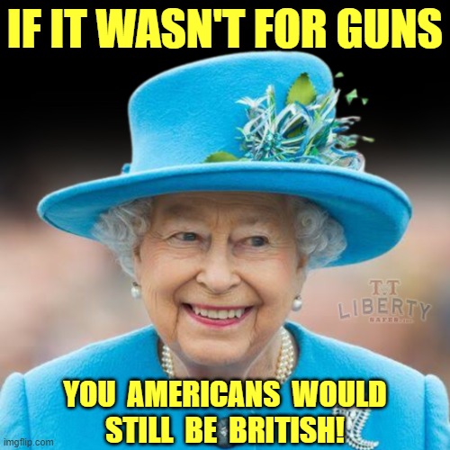 2nd Amendment | IF IT WASN'T FOR GUNS; YOU  AMERICANS  WOULD
STILL  BE  BRITISH! | image tagged in america,queen elizabeth,guns,gun rights,british royals | made w/ Imgflip meme maker