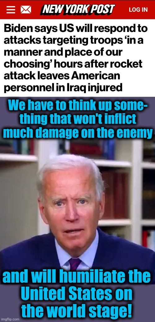 Everyone in the world knows the democrat playbook by now | We have to think up some-
thing that won't inflict
much damage on the enemy; and will humiliate the
United States on
the world stage! | image tagged in slow joe biden dementia face,memes,iran,iraq,us troops wounded,democrats | made w/ Imgflip meme maker