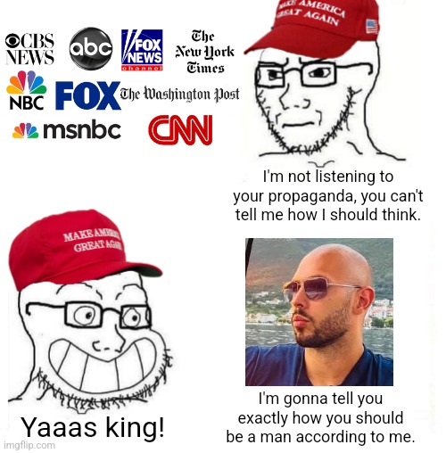 The same people who claim to be immune to propaganda from the mainstream media fall for the propaganda of one man | I'm not listening to your propaganda, you can't tell me how I should think. I'm gonna tell you exactly how you should be a man according to me. Yaaas king! | image tagged in maga so true,conservative hypocrisy,mainstream media,andrew tate,propaganda,toxic masculinity | made w/ Imgflip meme maker