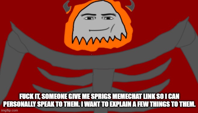 Give me the link to Sprigs memechat. I want to simply explain and talk to them. | FUCK IT, SOMEONE GIVE ME SPRIGS MEMECHAT LINK SO I CAN PERSONALLY SPEAK TO THEM. I WANT TO EXPLAIN A FEW THINGS TO THEM. | image tagged in infernal roblox man face | made w/ Imgflip meme maker