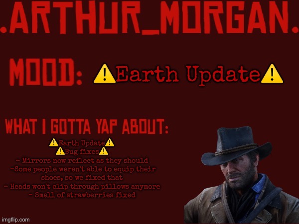 ⚠️Earth Update⚠️ | ⚠️Earth Update⚠️; ⚠️Earth Update⚠️
⚠️Bug fixes⚠️
- Mirrors now reflect as they should
 -Some people weren't able to equip their shoes, so we fixed that
- Heads won't clip through pillows anymore
- Smell of strawberries fixed | image tagged in toasty's arthur morgan temp | made w/ Imgflip meme maker