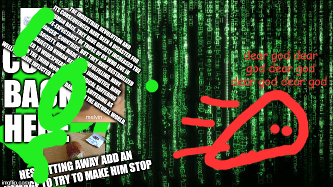 Matrix Code | COME BACK HERE; THE INDUSTRIAL REVOLUTION AND ITS CONSEQUENCES HAVE BEEN A DISASTER FOR THE HUMAN RACE. THEY HAVE GREATLY INCREASED THE LIFE-EXPECTANCY OF THOSE OF US WHO LIVE IN “ADVANCED” COUNTRIES, BUT THEY HAVE DESTABILIZED SOCIETY, HAVE MADE LIFE UNFULFILLING, HAVE SUBJECTED HUMAN BEINGS TO INDIGNITIES, HAVE LED TO WIDESPREAD PSYCHOLOGICAL SUFFERING (IN THE THIRD WORLD TO PHYSICAL SUFFERING AS WELL) AND HAVE INFLICTED SEVERE DAMAGE ON THE NATURAL WORLD. dear god dear god dear god dear god dear god; HES GETTING AWAY ADD AN IMMAGE TO TRY TO MAKE HIM STOP | image tagged in matrix code | made w/ Imgflip meme maker