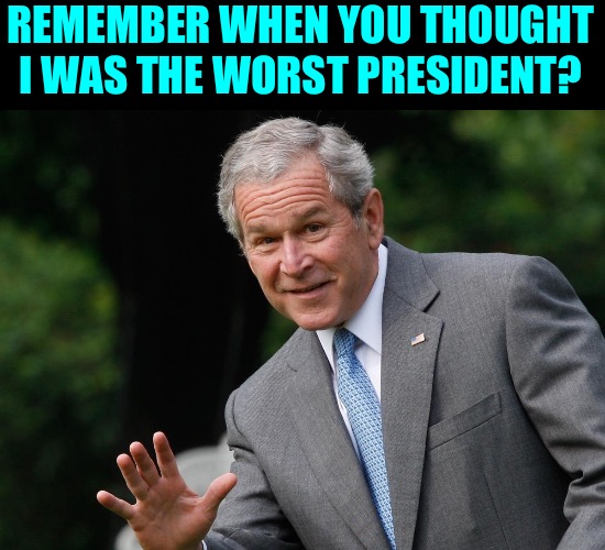 Presidents LOL | REMEMBER WHEN YOU THOUGHT I WAS THE WORST PRESIDENT? | image tagged in george w bush,presidents,politicians,political humor,life goes on,memes | made w/ Imgflip meme maker