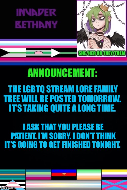 Update: LGBTQ stream lore family tree | THE LGBTQ STREAM LORE FAMILY TREE WILL BE POSTED TOMORROW. 
IT’S TAKING QUITE A LONG TIME. I ASK THAT YOU PLEASE BE PATIENT. I’M SORRY. I DON’T THINK IT’S GOING TO GET FINISHED TONIGHT. | image tagged in announcement,update,lgbtq,family | made w/ Imgflip meme maker