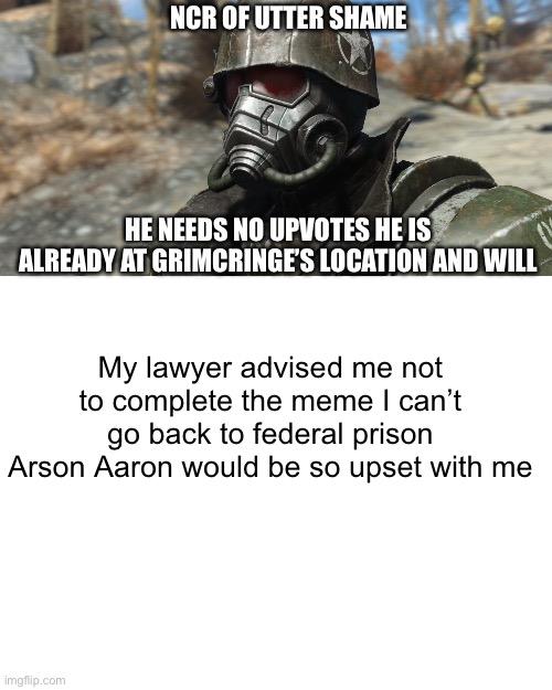 NCR OF UTTER SHAME; HE NEEDS NO UPVOTES HE IS ALREADY AT GRIMCRINGE’S LOCATION AND WILL; My lawyer advised me not to complete the meme I can’t go back to federal prison Arson Aaron would be so upset with me | image tagged in blank white template | made w/ Imgflip meme maker